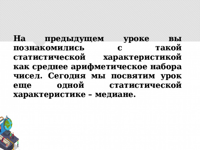 На предыдущем уроке вы познакомились с такой статистической характеристикой как среднее арифметическое набора чисел. Сегодня мы посвятим урок еще одной статистической характеристике – медиане. 