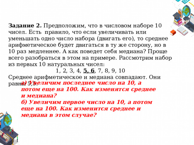 Задание 2 .  Предположим, что в числовом наборе 10 чисел. Есть правило, что если увеличивать или уменьшать одно число набора (двигать его), то среднее арифметическое будет двигаться в ту же сторону, но в 10 раз медленнее. А как поведет себя медиана? Проще всего разобраться в этом на примере. Рассмотрим набор из первых 10 натуральных чисел: 1, 2, 3, 4, 5, 6 , 7, 8, 9, 10 Среднее арифметическое и медиана совпадают. Они равны 5,5. а) Увеличим последнее число на 10, а потом еще на 100. Как изменятся среднее и медиана? б) Увеличим первое число на 10, а потом еще на 100. Как изменится среднее и медиана в этом случае? 