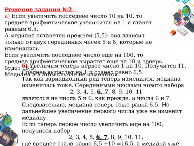 Решение задания №2 . а) Если увеличить последнее число 10 на 10, то среднее арифметическое увеличится на 1 и станет равным 6,5. А медиана останется прежней (5,5): она зависит только от двух серединных чисел 5 и 6, которые не изменялись. Если увеличить последнее число еще на 100, то среднее арифметическое вырастет еще на 10 и теперь будет 16,5. Медиана и в этом случае не изменится. б) Увеличим теперь первое число 1 на 10. Получится 11. Среднее вырастет на 1 и станет равно 6,5. Так как вариационный ряд теперь изменился, медиана изменилась тоже. Серединными числами нового набора 2, 3, 4, 5, 6, 7 , 8, 9, 10, 11 являются не числа 5 и 6, как прежде, а числа 6 и 7. Следовательно, медиана теперь тоже равна 6,5. Но дальнейшее увеличение первого числа уже не изменит медиану. Если теперь первое число увеличить еще на 100, получится набор 2, 3, 4, 5, 6, 7 , 8, 9, 10, 11, где среднее стало равно 6,5 +10 =16,5, а медиана уже больше не изменилась. Она равна 6,5. 