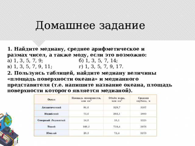 Домашнее задание 1. Найдите медиану, среднее арифметическое и размах чисел, а также моду, если это возможно: a) 1, 3, 5, 7, 9; б) 1, 3, 5, 7, 14; в) 1, 3, 5, 7, 9, 11; г) 1, 3, 5, 7, 9, 17. 2. Пользуясь таблицей, найдите медиану величины «площадь поверхности океана» и медианного представителя (т.е. напишите название океана, площадь поверхности которого является медианой). 
