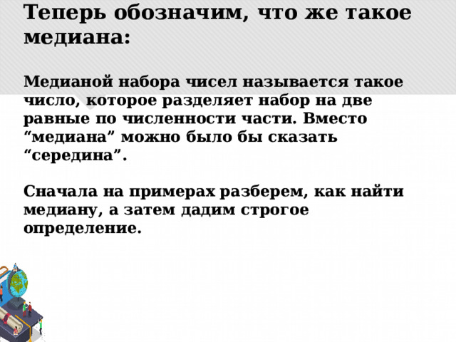 Теперь обозначим, что же такое медиана:   Медианой набора чисел называется такое число, которое разделяет набор на две равные по численности части. Вместо “медиана” можно было бы сказать “середина”.   Сначала на примерах разберем, как найти медиану, а затем дадим строгое определение. 