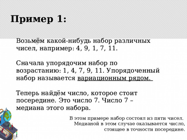 Пример 1: Возьмём какой-нибудь набор различных чисел, например: 4, 9, 1, 7, 11.   Сначала упорядочим набор по возрастанию: 1, 4, 7, 9, 11. Упорядоченный набор называется вариационным рядом.   Теперь найдём число, которое стоит посередине. Это число 7. Число 7 – медиана этого набора. В этом примере набор состоял из пяти чисел. Медианой в этом случае оказывается число, стоящее в точности посередине. 
