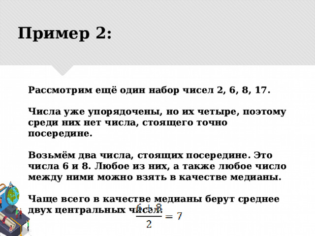 Пример 2: Рассмотрим ещё один набор чисел 2, 6, 8, 17.   Числа уже упорядочены, но их четыре, поэтому среди них нет числа, стоящего точно посередине.   Возьмём два числа, стоящих посередине. Это числа 6 и 8. Любое из них, а также любое число между ними можно взять в качестве медианы.   Чаще всего в качестве медианы берут среднее двух центральных чисел:  