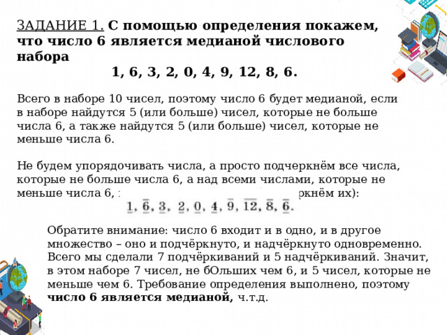 ЗАДАНИЕ 1.  С помощью определения покажем, что число 6 является медианой числового набора 1, 6, 3, 2, 0, 4, 9, 12, 8, 6. Всего в наборе 10 чисел, поэтому число 6 будет медианой, если в наборе найдутся 5 (или больше) чисел, которые не больше числа 6, а также найдутся 5 (или больше) чисел, которые не меньше числа 6. Не будем упорядочивать числа, а просто подчеркнём все числа, которые не больше числа 6, а над всеми числами, которые не меньше числа 6, поставим черту сверху (надчеркнём их): Обратите внимание: число 6 входит и в одно, и в другое множество – оно и подчёркнуто, и надчёркнуто одновременно. Всего мы сделали 7 подчёркиваний и 5 надчёркиваний. Значит, в этом наборе 7 чисел, не бОльших чем 6, и 5 чисел, которые не меньше чем 6. Требование определения выполнено, поэтому число 6 является медианой, ч.т.д. 