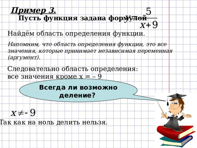 Всегда ли возможно деление? Пример 3. Пусть функция задана формулой Найдём область определения функции. Напомним, что область определения функции, это все значения, которые принимает независимая переменная (аргумент). Следовательно область определения:  все значения кроме х = – 9 Так как на ноль делить нельзя. 