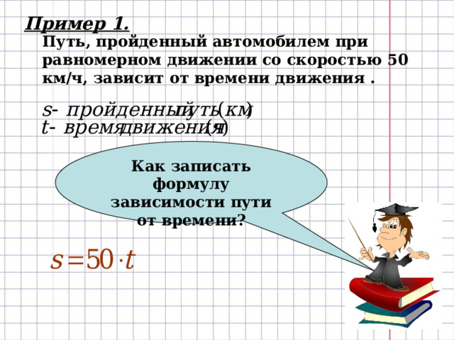 Как записать формулу зависимости пути от времени? Пример 1. Путь, пройденный автомобилем при равномерном движении со скоростью 50 км/ч, зависит от времени движения . 