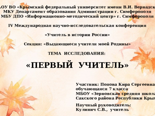 ФГАОУ ВО «Крымский федеральный университет имени В.И. Вернадского МКУ Департамент образования Администрации г. Симферополя МБУ ДПО «Информационно-методический центр» г. Симферополя  IV Международная научно-исследовательская конференция  «Учитель в истории России»  Секция: «Выдающиеся учителя моей Родины»  ТЕМА ИССЛЕДОВАНИЯ:  «ПЕРВЫЙ УЧИТЕЛЬ» Участник: Попова Кира Сергеевна, обучающаяся 7 класса МБОУ «Зерновская средняя школа» Сакского района Республики Крым  Научный руководитель: Кулинич С.В., учитель 