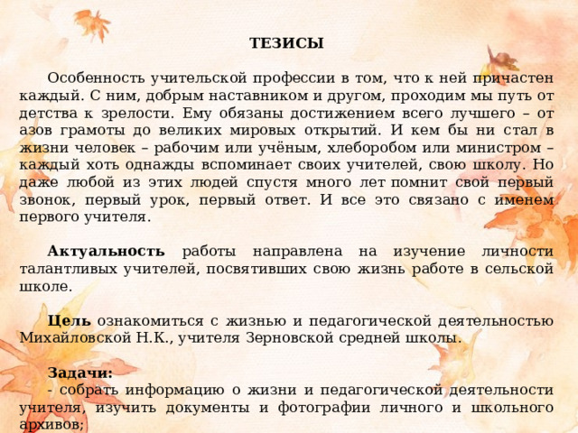  ТЕЗИСЫ Особенность учительской профессии в том, что к ней причастен каждый. С ним, добрым наставником и другом, проходим мы путь от детства к зрелости. Ему обязаны достижением всего лучшего – от азов грамоты до великих мировых открытий. И кем бы ни стал в жизни человек – рабочим или учёным, хлеборобом или министром – каждый хоть однажды вспоминает своих учителей, свою школу. Но даже любой из этих людей спустя много лет   помнит свой первый звонок, первый урок, первый ответ. И все это связано с именем первого учителя.  Актуальность работы направлена на изучение личности талантливых учителей, посвятивших свою жизнь работе в сельской школе.  Цель ознакомиться с жизнью и педагогической деятельностью Михайловской Н.К., учителя Зерновской средней школы.  Задачи: - собрать информацию о жизни и педагогической деятельности учителя, изучить документы и фотографии личного и школьного архивов; - провести интервью с Михайловской Н.К., учителями и выпускниками школы, обобщить и оформить собранный материал. 