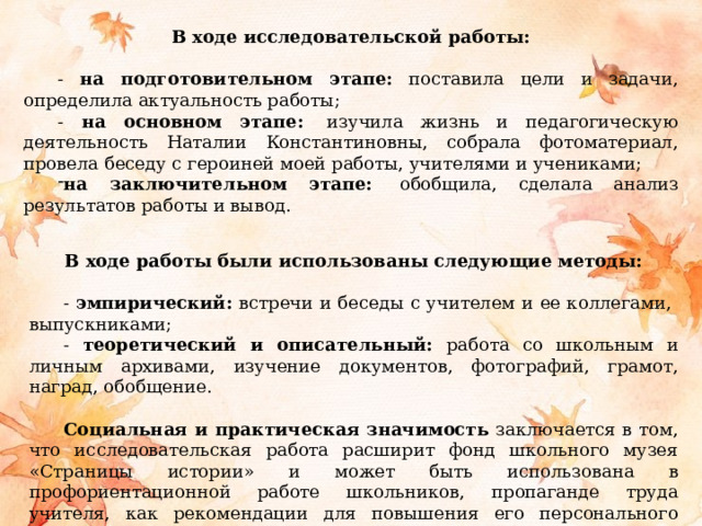 В ходе исследовательской работы: - на подготовительном этапе: поставила цели и задачи, определила актуальность работы; - на основном этапе:   изучила жизнь и педагогическую деятельность Наталии Константиновны, собрала фотоматериал, провела беседу с героиней моей работы, учителями и учениками; на заключительном этапе:   обобщила, сделала анализ результатов работы и вывод.  В ходе работы были использованы следующие методы:  - эмпирический: встречи и беседы с учителем и ее коллегами, выпускниками; - теоретический и описательный: работа со школьным и личным архивами, изучение документов, фотографий, грамот, наград, обобщение. Социальная и практическая значимость заключается в том, что исследовательская работа расширит фонд школьного музея «Страницы истории» и может быть использована в профориентационной работе школьников, пропаганде труда учителя, как рекомендации для повышения его персонального имиджа и престижа профессии. 
