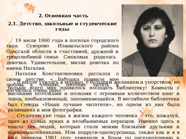  2. Основная часть   2.1. Детство, школьные и студенческие годы   19 июля 1960 года в поселке городского типа Суворово Измаильского района Одесской области в счастливой, дружной и трудолюбивой семье Смоковых родилась девочка. Удивительная, милая девочка по имени Наталия. Наталия Константиновна рассказа о своем детстве. «…Бабушка привила мне любовь к чтению, поэтому читать я научилась очень рано. В школе училась я хорошо, с большим желанием и упорством, но больше всего мне нравилось посещать библиотеку! Комнаты с высокими потолками и полками с огромным количеством книг и запах, необыкновенный, запоминающийся. В вестибюле библиотеки был стенды «Наши лучшие читатели», на одном из них была размещена и моя фотография. Студенческие годы в жизни каждого человека – это, пожалуй, один из самых ярких и незабываемых периодов. Именно здесь я нашла тех людей, которые стали моими близкими друзьями и единомышленниками. Мои подруги-однокурсницы, также как и я в уже далеком 1981 году приехали в Крым по распределению и остались здесь навсегда». 