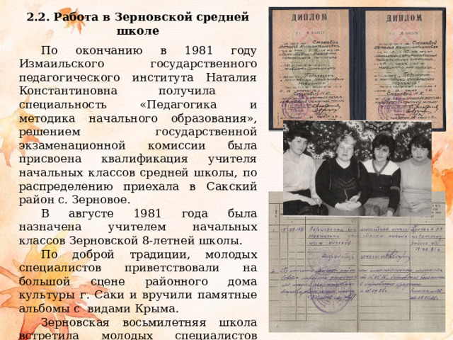 2.2. Работа в Зерновской средней школе  По окончанию в 1981 году Измаильского государственного педагогического института Наталия Константиновна получила специальность «Педагогика и методика начального образования», решением государственной экзаменационной комиссии была присвоена квалификация учителя начальных классов средней школы, по распределению приехала в Сакский район с. Зерновое. В августе 1981 года была назначена учителем начальных классов Зерновской 8-летней школы. По доброй традиции, молодых специалистов приветствовали на большой сцене районного дома культуры г. Саки и вручили памятные альбомы с видами Крыма. Зерновская восьмилетняя школа встретила молодых специалистов очень доброжелательно. Большую поддержку начинающим педагогам в работе оказывали учителя-наставники, завуч школы. 