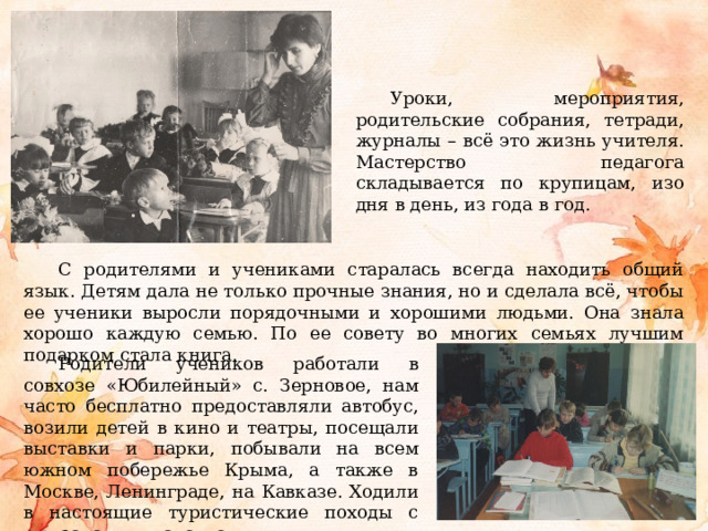 Уроки, мероприятия, родительские собрания, тетради, журналы – всё это жизнь учителя. Мастерство педагога складывается по крупицам, изо дня в день, из года в год. С родителями и учениками старалась всегда находить общий язык. Детям дала не только прочные знания, но и сделала всё, чтобы ее ученики выросли порядочными и хорошими людьми. Она знала хорошо каждую семью. По ее совету во многих семьях лучшим подарком стала книга. Родители учеников работали в совхозе «Юбилейный» с. Зерновое, нам часто бесплатно предоставляли автобус, возили детей в кино и театры, посещали выставки и парки, побывали на всем южном побережье Крыма, а также в Москве, Ленинграде, на Кавказе. Ходили в настоящие туристические походы с рюкзаками и палатками. 