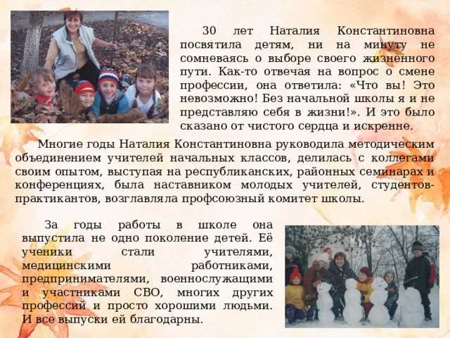 30 лет Наталия Константиновна посвятила детям, ни на минуту не сомневаясь о выборе своего жизненного пути. Как-то отвечая на вопрос о смене профессии, она ответила: «Что вы! Это невозможно! Без начальной школы я и не представляю себя в жизни!». И это было сказано от чистого сердца и искренне. Многие годы Наталия Константиновна руководила методическим объединением учителей начальных классов, делилась с коллегами своим опытом, выступая на республиканских, районных семинарах и конференциях, была наставником молодых учителей, студентов-практикантов, возглавляла профсоюзный комитет школы. За годы работы в школе она выпустила не одно поколение детей. Её ученики стали учителями, медицинскими работниками, предпринимателями, военнослужащими и участниками СВО, многих других профессий и просто хорошими людьми. И все выпуски ей благодарны. 