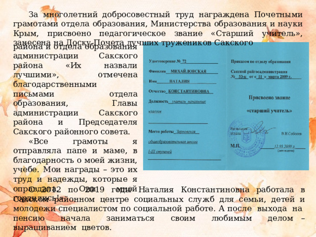 За многолетний добросовестный труд награждена Почетными грамотами отдела образования, Министерства образования и науки Крым, присвоено педагогическое звание «Старший учитель», занесена на Доску Почета лучших тружеников Сакского района и отдела образования администрации Сакского района «Их назвали лучшими», отмечена благодарственными письмами отдела образования, Главы администрации Сакского района и Председателя Сакского районного совета. «Все грамоты я отправляла папе и маме, в благодарность о моей жизни, учебе. Мои награды – это их труд и надежды, которые я оправдала. Они мной гордились!». С 2012 по 2019 годы Наталия Константиновна работала в Сакском районном центре социальных служб для семьи, детей и молодежи специалистом по социальной работе. А после выхода на пенсию начала заниматься своим любимым делом –выращиванием цветов. 