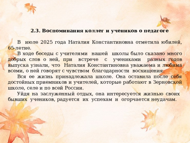  2.3. Воспоминания коллег и учеников о педагоге В июле 2025 года Наталия Константиновна отметила юбилей, 65-летие. В ходе беседы с учителями нашей школы было сказано много добрых слов о ней, при встрече с учениками разных годов выпуска узнали, что Наталия Константиновна уважаема и любима  всеми, о ней говорят с чувством благодарности восхищения. Вся ее жизнь принадлежала школе. Она оставила после себя достойных приемников и учителей, которые работают в Зерновской школе, селе и по всей России. Уйдя на заслуженный отдых, она интересуется жизнью своих бывших учеников, радуется их успехам и огорчается неудачам. 