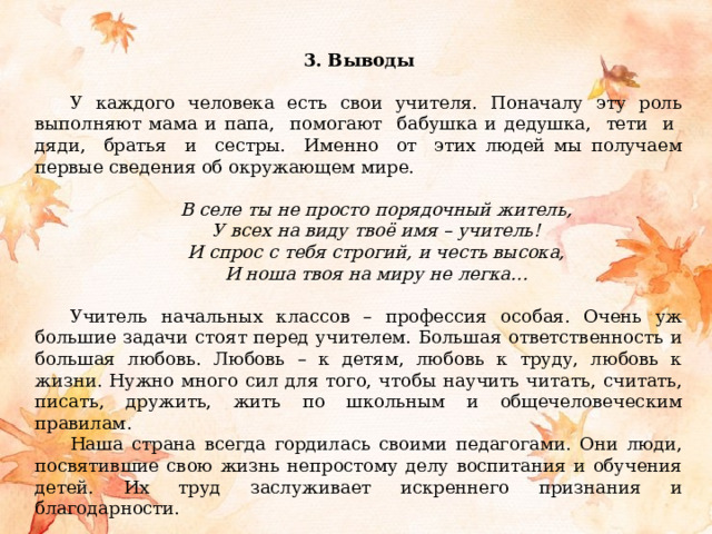 3. Выводы  У каждого человека есть свои учителя. Поначалу эту роль выполняют мама и папа, помогают бабушка и дедушка, тети и дяди, братья и сестры. Именно от этих людей мы получаем первые сведения об окружающем мире. В селе ты не просто порядочный житель, У всех на виду твоё имя – учитель! И спрос с тебя строгий, и честь высока, И ноша твоя на миру не легка… Учитель начальных классов – профессия особая. Очень уж большие задачи стоят перед учителем. Большая ответственность и большая любовь. Любовь – к детям, любовь к труду, любовь к жизни. Нужно много сил для того, чтобы научить читать, считать, писать, дружить, жить по школьным и общечеловеческим правилам. Наша страна всегда гордилась своими педагогами. Они люди, посвятившие свою жизнь непростому делу воспитания и обучения детей. Их труд заслуживает искреннего признания и благодарности. 