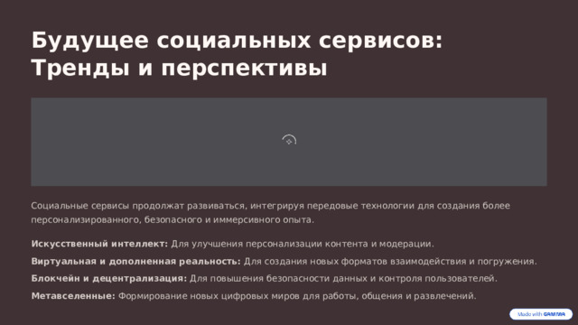 Будущее социальных сервисов: Тренды и перспективы Социальные сервисы продолжат развиваться, интегрируя передовые технологии для создания более персонализированного, безопасного и иммерсивного опыта. Искусственный интеллект: Для улучшения персонализации контента и модерации. Виртуальная и дополненная реальность: Для создания новых форматов взаимодействия и погружения. Блокчейн и децентрализация: Для повышения безопасности данных и контроля пользователей. Метавселенные: Формирование новых цифровых миров для работы, общения и развлечений.  