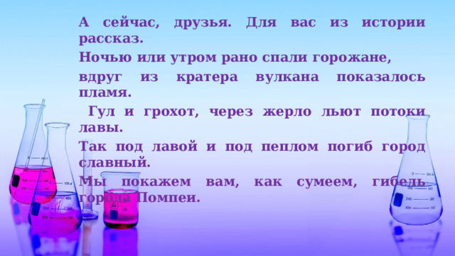 А сейчас, друзья. Для вас из истории рассказ. Ночью или утром рано спали горожане, вдруг из кратера вулкана показалось пламя.  Гул и грохот, через жерло льют потоки лавы. Так под лавой и под пеплом погиб город славный. Мы покажем вам, как сумеем, гибель города Помпеи. 