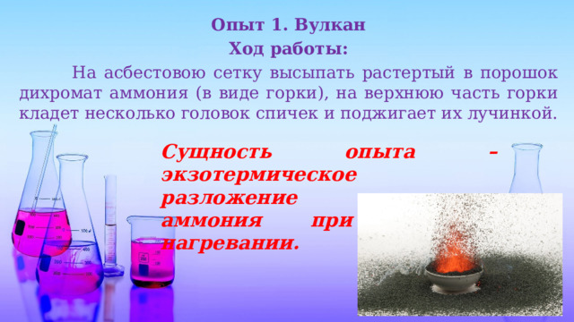 Опыт 1. Вулкан Ход работы:  На асбестовою сетку высыпать растертый в порошок дихромат аммония (в виде горки), на верхнюю часть горки кладет несколько головок спичек и поджигает их лучинкой. Сущность опыта – экзотермическое разложение дихромата аммония при местном нагревании. 