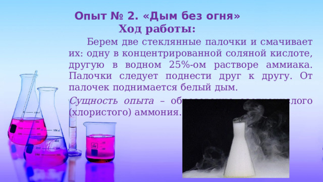Опыт № 2. «Дым без огня» Ход работы:   Берем две стеклянные палочки и смачивает их: одну в концентрированной соляной кислоте, другую в водном 25%-ом растворе аммиака. Палочки следует поднести друг к другу. От палочек поднимается белый дым. Сущность опыта – образование азотнокислого (хлористого) аммония. 