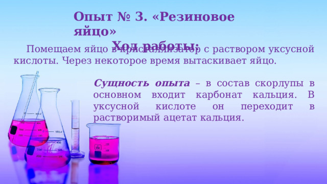 Опыт № 3. «Резиновое яйцо» Ход работы:   Помещаем яйцо в кристаллизатор с раствором уксусной кислоты. Через некоторое время вытаскивает яйцо. Сущность опыта  – в состав скорлупы в основном входит карбонат кальция. В уксусной кислоте он переходит в растворимый ацетат кальция. 