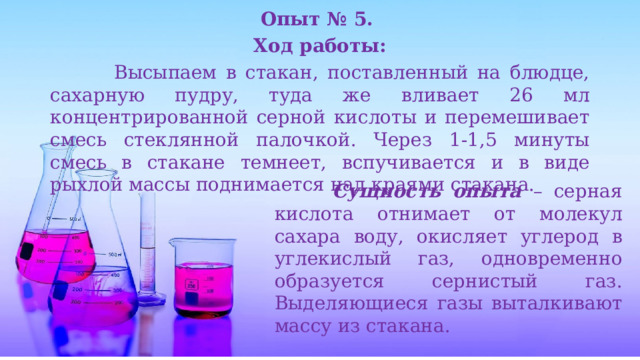 Опыт № 5. Ход работы:  Высыпаем в стакан, поставленный на блюдце, сахарную пудру, туда же вливает 26 мл концентрированной серной кислоты и перемешивает смесь стеклянной палочкой. Через 1-1,5 минуты смесь в стакане темнеет, вспучивается и в виде рыхлой массы поднимается над краями стакана.  Сущность опыта  – серная кислота отнимает от молекул сахара воду, окисляет углерод в углекислый газ, одновременно образуется сернистый газ. Выделяющиеся газы выталкивают массу из стакана. 