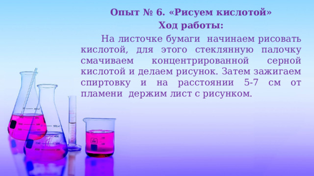 Опыт № 6. «Рисуем кислотой» Ход работы:  На листочке бумаги начинаем рисовать кислотой, для этого стеклянную палочку смачиваем концентрированной серной кислотой и делаем рисунок. Затем зажигаем спиртовку и на расстоянии 5-7 см от пламени держим лист с рисунком. 