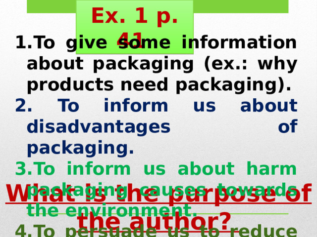 Ex. 1 p. 41 To give some information about packaging (ex.: why products need packaging).  To inform us about disadvantages of packaging. To inform us about harm packaging causes towards the environment. To persuade us to reduce the amount of packaging. What is the purpose of the author? 