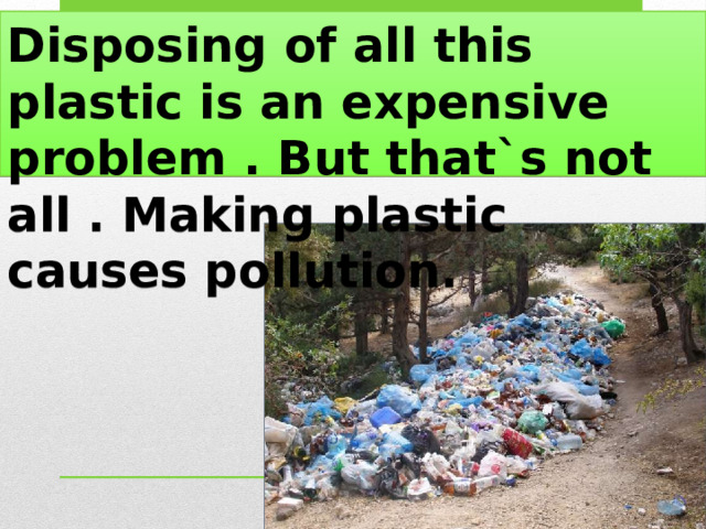 Disposing of all this plastic is an expensive problem . But that`s not all . Making plastic causes pollution. 