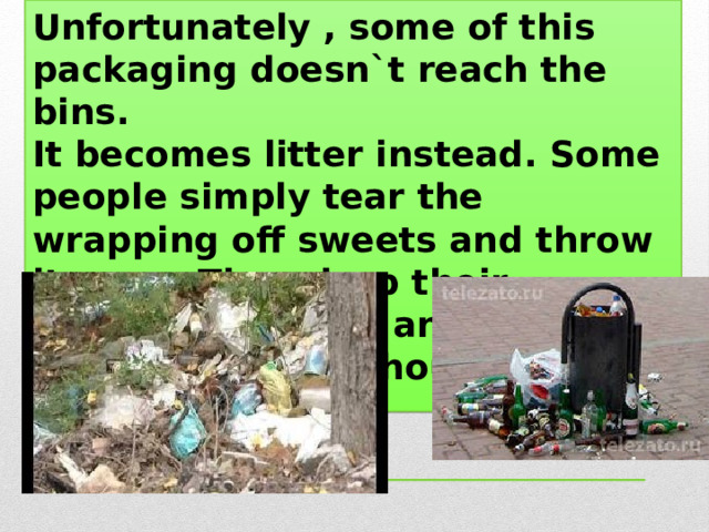 Unfortunately , some of this packaging doesn`t reach the bins. It becomes litter instead. Some people simply tear the wrapping off sweets and throw it away. They drop their cigarette packets and cans of drink without a thought.  