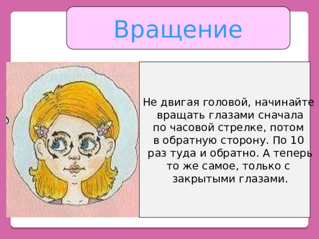 Вращение Не двигая головой, начинайте вращать глазами сначала по часовой стрелке, потом в обратную сторону. По 10 раз туда и обратно. А теперь то же самое, только с закрытыми глазами. 