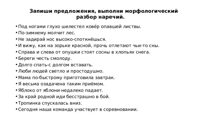  Запиши предложения, выполни морфологический разбор наречий. Под ногами глухо шелестел ковёр опавшей листвы. По-зимнему молчит лес. Не задирай нос высоко-споткнёшься. И вижу, как на зорьке красной, прочь отлетают чьи-то сны. Справа и слева от опушки стоят сосны в хлопьях снега. Береги честь смолоду. Долго спать-с долгом вставать. Люби людей светло и простодушно. Мама по-быстрому приготовила завтрак. Я весьма озадачена таким приёмом. Яблоко от яблони недалеко падает. За край родной иди бесстрашно в бой. Тропинка спускалась вниз. Сегодня наша команда участвует в соревновании.  
