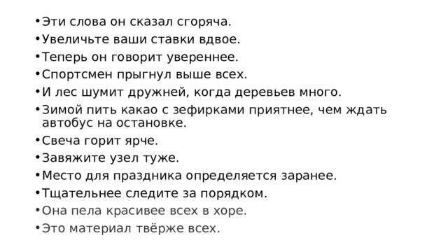 Эти слова он сказал сгоряча. Увеличьте ваши ставки вдвое. Теперь он говорит увереннее. Спортсмен прыгнул выше всех. И лес шумит дружней, когда деревьев много. Зимой пить какао с зефирками приятнее, чем ждать автобус на остановке.  Свеча горит ярче. Завяжите узел туже. Место для праздника определяется заранее. Тщательнее следите за порядком. Она пела красивее всех в хоре. Это материал твёрже всех. 