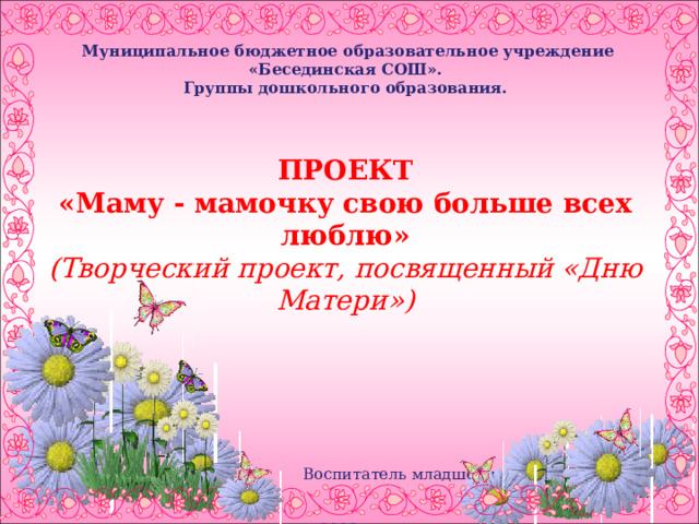    Муниципальное бюджетное образовательное учреждение «Бесединская СОШ». Группы дошкольного образования.    ПРОЕКТ «Маму - мамочку свою больше всех люблю» (Творческий проект, посвященный «Дню Матери»)  Воспитатель младшей группы «Бусинки»: Мазина Ж.Н. 2023г.     