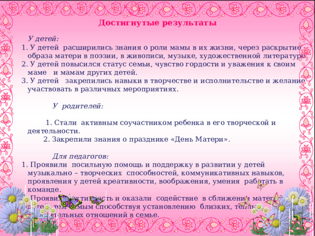  Достигнутые результаты У детей: 1. У детей расширились знания о роли мамы в их жизни, через раскрытие образа матери в поэзии, в живописи, музыке, художественной литературе. 2. У детей повысился статус семьи, чувство гордости и уважения к своим маме и мамам других детей. 3. У детей закрепились навыки в творчестве и исполнительстве и желание участвовать в различных мероприятиях.  У родителей:  1. Стали активным соучастником ребенка в его творческой и деятельности. 2. Закрепили знания о празднике «День Матери».  Для педагогов: 1. Проявили посильную помощь и поддержку в развитии у детей музыкально – творческих способностей, коммуникативных навыков, проявления у детей креативности, воображения, умения работать в команде. 2. Проявили активность и оказали содействие в сближении матерей и детей, тем самым способствуя установлению близких, теплых, доверительных отношений в семье. 