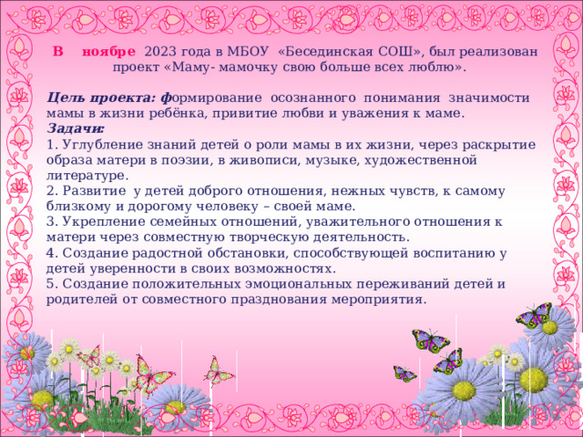  В ноябре 2023 года в МБОУ «Бесединская СОШ», был реализован проект «Маму- мамочку свою больше всех люблю». Цель проекта: ф ормирование осознанного понимания значимости мамы в жизни ребёнка, привитие любви и уважения к маме. Задачи: 1. Углубление знаний детей о роли мамы в их жизни, через раскрытие образа матери в поэзии, в живописи, музыке, художественной литературе. 2. Развитие у детей доброго отношения, нежных чувств, к самому близкому и дорогому человеку – своей маме. 3. Укрепление семейных отношений, уважительного отношения к матери через совместную творческую деятельность. 4. Создание радостной обстановки, способствующей воспитанию у детей уверенности в своих возможностях. 5. Создание положительных эмоциональных переживаний детей и родителей от совместного празднования мероприятия.        