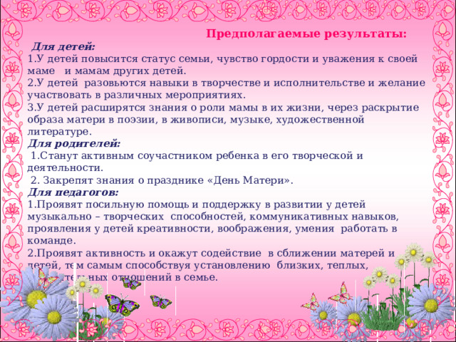     Предполагаемые результаты:   Для детей:  1.У детей повысится статус семьи, чувство гордости и уважения к своей маме и мамам других детей.  2.У детей разовьются навыки в творчестве и исполнительстве и желание участвовать в различных мероприятиях.  3.У детей расширятся знания о роли мамы в их жизни, через раскрытие образа матери в поэзии, в живописи, музыке, художественной литературе.  Для родителей:  1.Станут активным соучастником ребенка в его творческой и деятельности.  2. Закрепят знания о празднике «День Матери».  Для педагогов:  1.Проявят посильную помощь и поддержку в развитии у детей музыкально – творческих способностей, коммуникативных навыков, проявления у детей креативности, воображения, умения работать в команде.  2.Проявят активность и окажут содействие в сближении матерей и детей, тем самым способствуя установлению близких, теплых, доверительных отношений в семье.       