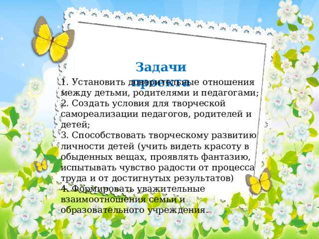 Задачи проекта 1. Установить доверительные отношения между детьми, родителями и педагогами;  2. Создать условия для творческой самореализации педагогов, родителей и детей;  3. Способствовать творческому развитию личности детей (учить видеть красоту в обыденных вещах, проявлять фантазию, испытывать чувство радости от процесса труда и от достигнутых результатов)  4. Формировать уважительные взаимоотношения семьи и образовательного учреждения. 