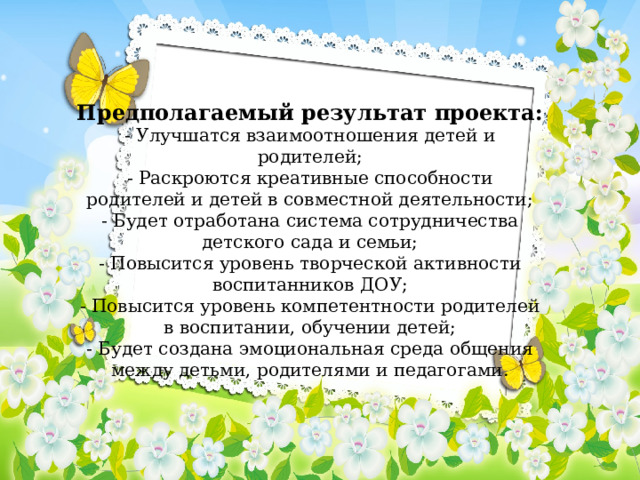 Предполагаемый результат проекта: - Улучшатся взаимоотношения детей и родителей; - Раскроются креативные способности родителей и детей в совместной деятельности; - Будет отработана система сотрудничества детского сада и семьи; - Повысится уровень творческой активности воспитанников ДОУ; - Повысится уровень компетентности родителей в воспитании, обучении детей; - Будет создана эмоциональная среда общения между детьми, родителями и педагогами. 