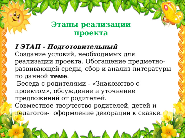 Этапы реализации проекта I ЭТАП - Подготовительный Создание условий, необходимых для реализации проекта. Обогащение предметно-развивающей среды, сбор и анализ литературы по данной  теме .  Беседа с родителями - «Знакомство с проектом», обсуждение и уточнение предложений от родителей. Совместное творчество родителей, детей и педагогов- оформление декорации к сказке. 