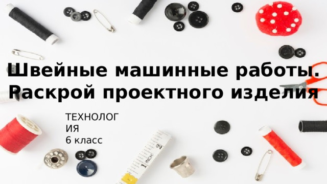 Швейные машинные работы. Раскрой проектного изделия ТЕХНОЛОГИЯ 6 класс 