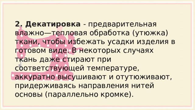 2. Декатировка - предварительная влажно—тепловая обработка (утюжка) ткани, чтобы избежать усадки изделия в готовом виде. В некоторых случаях ткань даже стирают при соответствующей температуре, аккуратно высушивают и отутюживают, придерживаясь направления нитей основы (параллельно кромке). 