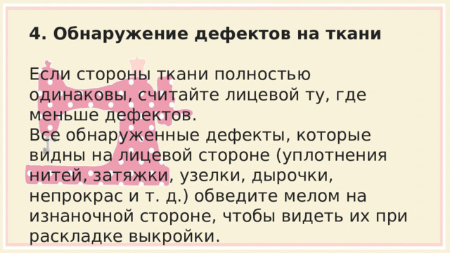 4. Обнаружение дефектов на ткани Если стороны ткани полностью одинаковы, считайте лицевой ту, где меньше дефектов. Все обнаруженные дефекты, которые видны на лицевой стороне (уплотнения нитей, затяжки, узелки, дырочки, непрокрас и т. д.) обведите мелом на изнаночной стороне, чтобы видеть их при раскладке выкройки. 