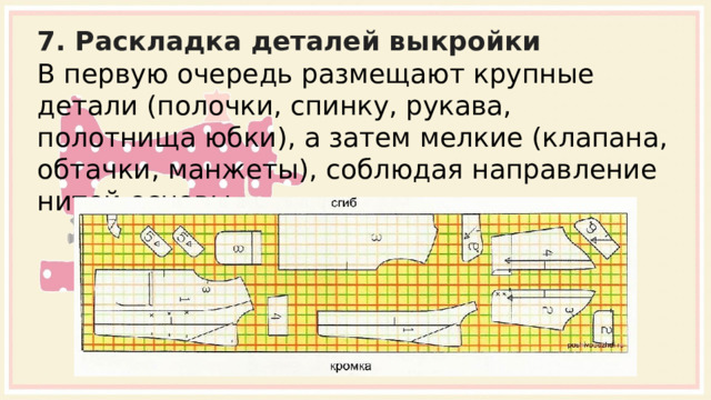 7. Раскладка деталей выкройки В первую очередь размещают крупные детали (полочки, спинку, рукава, полотнища юбки), а затем мелкие (клапана, обтачки, манжеты), соблюдая направление нитей основы . 