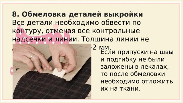8. Обмеловка деталей выкройки Все детали необходимо обвести по контуру, отмечая все контрольные надсечки и линии. Толщина линии не должна превышать 1-2 мм. Если припуски на швы и подгибку не были заложены в лекалах, то после обмеловки необходимо отложить их на ткани. 