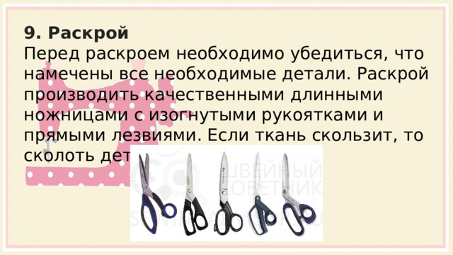 9. Раскрой Перед раскроем необходимо убедиться, что намечены все необходимые детали. Раскрой производить качественными длинными ножницами с изогнутыми рукоятками и прямыми лезвиями. Если ткань скользит, то сколоть детали булавками.   