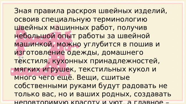 Зная правила раскроя швейных изделий, освоив специальную терминологию швейных машинных работ, получив небольшой опыт работы за швейной машинкой, можно углубится в пошив и изготовление одежды, домашнего текстиля, кухонных принадлежностей, мягких игрушек, текстильных кукол и много чего ещё. Вещи, сшитые собственными руками будут радовать не только вас, но и ваших родных, создавать неповторимую красоту и уют, а главное – приносить удовлетворение результатом проделанной работы. 