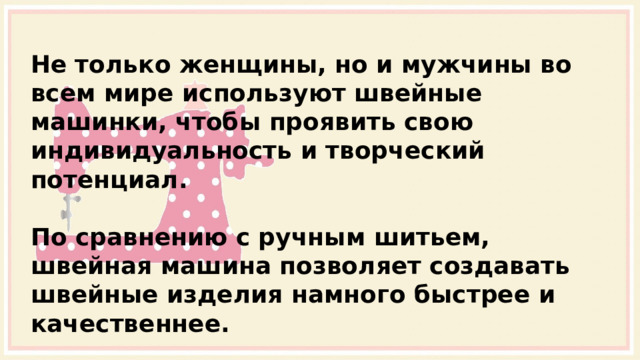 Не только женщины, но и мужчины во всем мире используют швейные машинки, чтобы проявить свою индивидуальность и творческий потенциал.  По сравнению с ручным шитьем, швейная машина позволяет создавать швейные изделия намного быстрее и качественнее. 