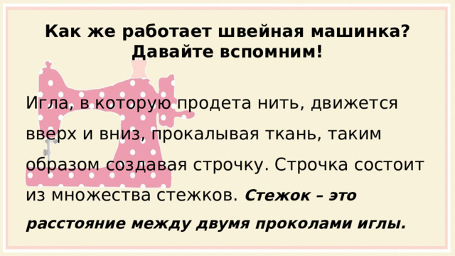 Как же работает швейная машинка? Давайте вспомним! Игла, в которую продета нить, движется вверх и вниз, прокалывая ткань, таким образом создавая строчку. Строчка состоит из множества стежков. Стежок – это расстояние между двумя проколами иглы. 