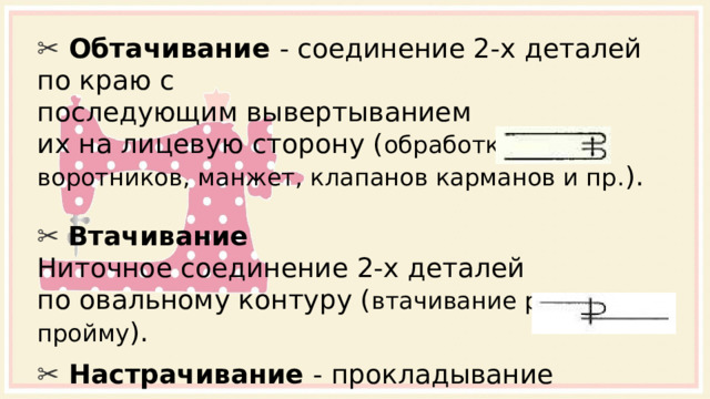 ✂  Обтачивание - соединение 2-х деталей по краю с  последующим вывертыванием их на лицевую сторону ( обработка воротников, манжет, клапанов карманов и пр. ). ✂ Втачивание Ниточное соединение 2-х деталей по овальному контуру ( втачивание рукава в пройму ). ✂  Настрачивание - прокладывание строчки при  наложении одной детали на другую для их  соединения; закрепление припусков шва и складок, направленных в одну сторону. 